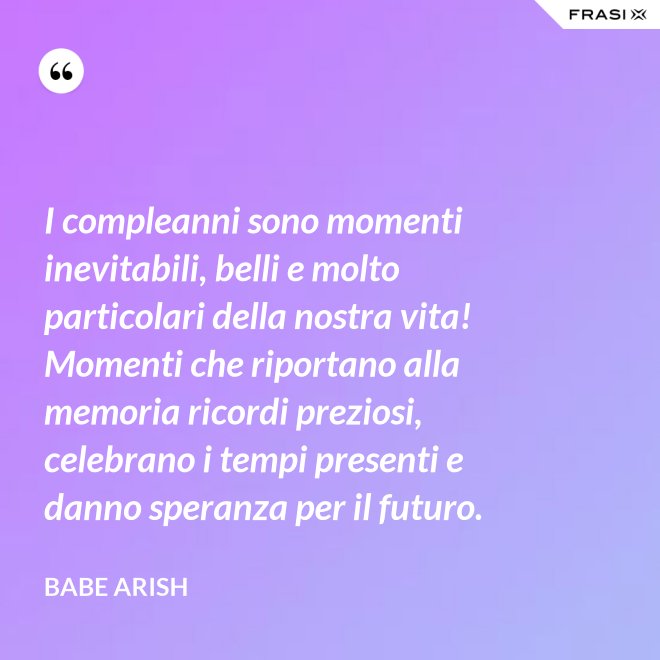 I compleanni sono momenti inevitabili, belli e molto particolari della nostra vita! Momenti che riportano alla memoria ricordi preziosi, celebrano i tempi presenti e danno speranza per il futuro. - Babe Arish