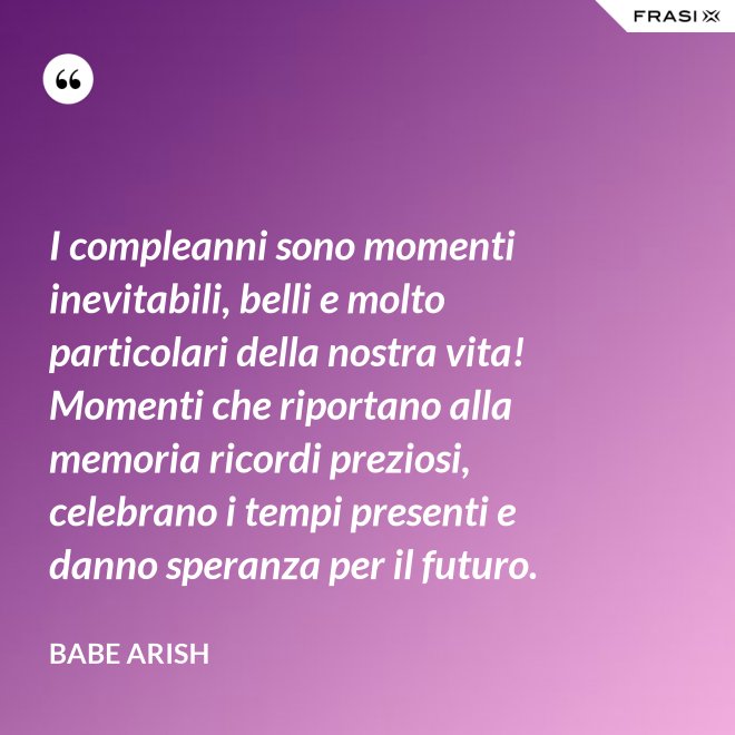 I compleanni sono momenti inevitabili, belli e molto particolari della nostra vita! Momenti che riportano alla memoria ricordi preziosi, celebrano i tempi presenti e danno speranza per il futuro. - Babe Arish