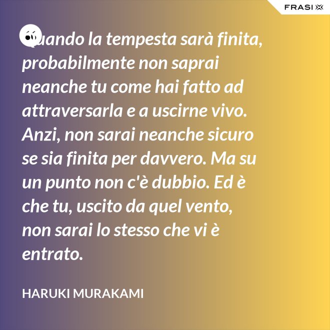 Quando la tempesta sarà finita, probabilmente non saprai neanche tu come hai fatto ad attraversarla e a uscirne vivo. Anzi, non sarai neanche sicuro se sia finita per davvero. Ma su un punto non c'è dubbio. Ed è che tu, uscito da quel vento, non sarai lo stesso che vi è entrato. - Haruki Murakami