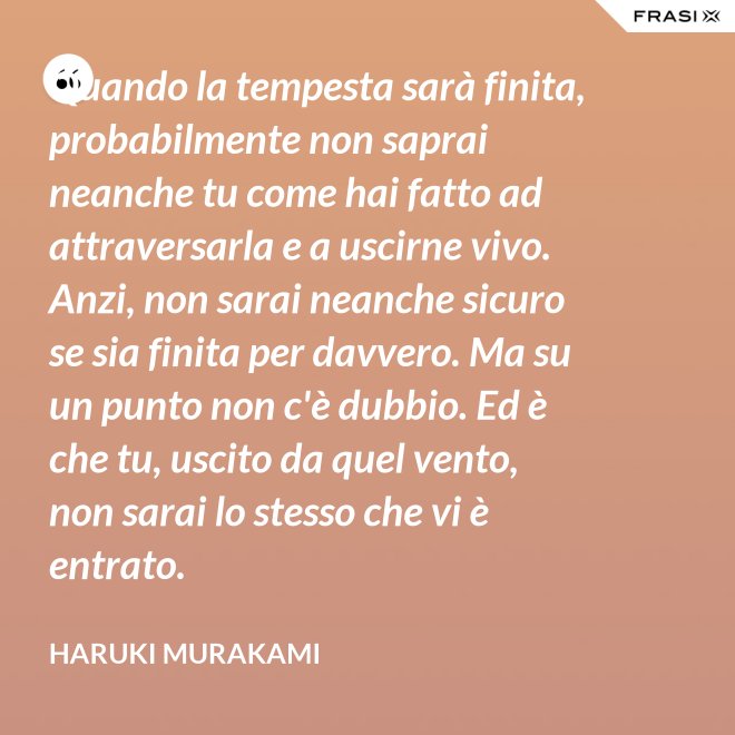 Quando la tempesta sarà finita, probabilmente non saprai neanche tu come hai fatto ad attraversarla e a uscirne vivo. Anzi, non sarai neanche sicuro se sia finita per davvero. Ma su un punto non c'è dubbio. Ed è che tu, uscito da quel vento, non sarai lo stesso che vi è entrato. - Haruki Murakami