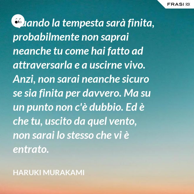 Quando la tempesta sarà finita, probabilmente non saprai neanche tu come hai fatto ad attraversarla e a uscirne vivo. Anzi, non sarai neanche sicuro se sia finita per davvero. Ma su un punto non c'è dubbio. Ed è che tu, uscito da quel vento, non sarai lo stesso che vi è entrato. - Haruki Murakami