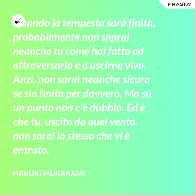 Quando la tempesta sarà finita, probabilmente non saprai neanche tu come hai fatto ad attraversarla e a uscirne vivo. Anzi, non sarai neanche sicuro se sia finita per davvero. Ma su un punto non c'è dubbio. Ed è che tu, uscito da quel vento, non sarai lo stesso che vi è entrato. - Haruki Murakami