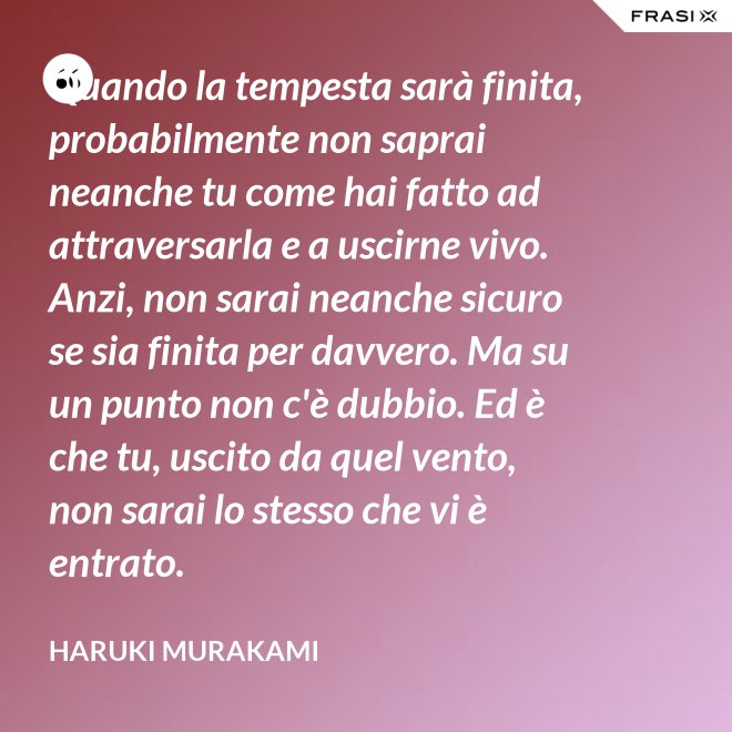 Quando la tempesta sarà finita, probabilmente non saprai neanche tu come hai fatto ad attraversarla e a uscirne vivo. Anzi, non sarai neanche sicuro se sia finita per davvero. Ma su un punto non c'è dubbio. Ed è che tu, uscito da quel vento, non sarai lo stesso che vi è entrato. - Haruki Murakami