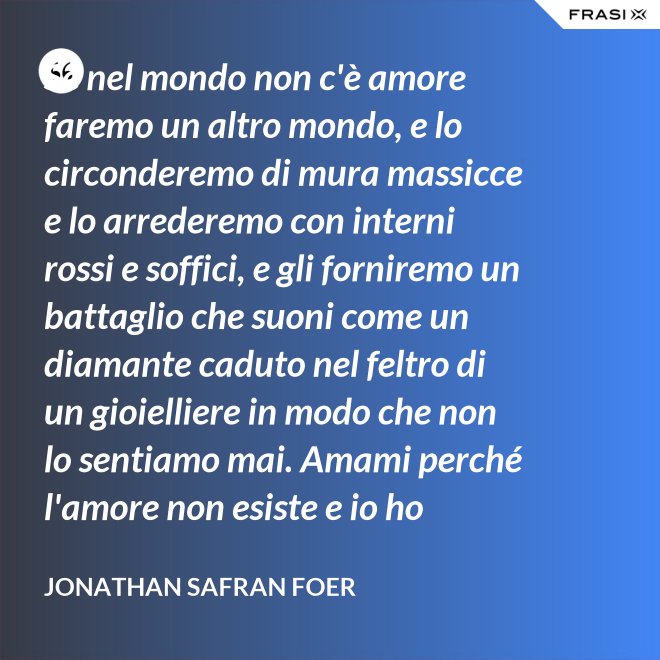 Se nel mondo non c'è amore faremo un altro mondo, e lo circonderemo di mura massicce e lo arrederemo con interni rossi e soffici, e gli forniremo un battaglio che suoni come un diamante caduto nel feltro di un gioielliere in modo che non lo sentiamo mai. Amami perché l'amore non esiste e io ho provato tutto ciò che esiste. - Jonathan Safran Foer