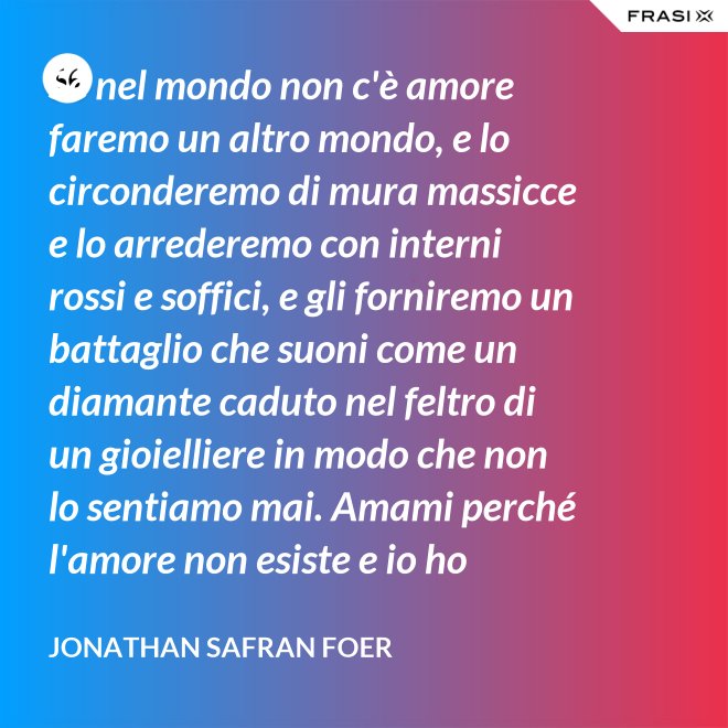 Se nel mondo non c'è amore faremo un altro mondo, e lo circonderemo di mura massicce e lo arrederemo con interni rossi e soffici, e gli forniremo un battaglio che suoni come un diamante caduto nel feltro di un gioielliere in modo che non lo sentiamo mai. Amami perché l'amore non esiste e io ho provato tutto ciò che esiste. - Jonathan Safran Foer