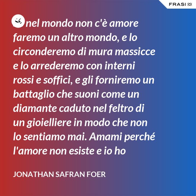Se nel mondo non c'è amore faremo un altro mondo, e lo circonderemo di mura massicce e lo arrederemo con interni rossi e soffici, e gli forniremo un battaglio che suoni come un diamante caduto nel feltro di un gioielliere in modo che non lo sentiamo mai. Amami perché l'amore non esiste e io ho provato tutto ciò che esiste. - Jonathan Safran Foer