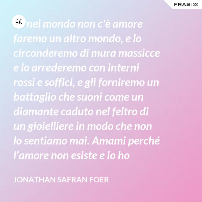 Se nel mondo non c'è amore faremo un altro mondo, e lo circonderemo di mura massicce e lo arrederemo con interni rossi e soffici, e gli forniremo un battaglio che suoni come un diamante caduto nel feltro di un gioielliere in modo che non lo sentiamo mai. Amami perché l'amore non esiste e io ho provato tutto ciò che esiste. - Jonathan Safran Foer