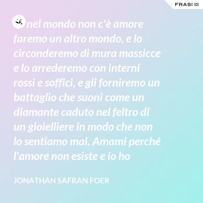 Se nel mondo non c'è amore faremo un altro mondo, e lo circonderemo di mura massicce e lo arrederemo con interni rossi e soffici, e gli forniremo un battaglio che suoni come un diamante caduto nel feltro di un gioielliere in modo che non lo sentiamo mai. Amami perché l'amore non esiste e io ho provato tutto ciò che esiste. - Jonathan Safran Foer