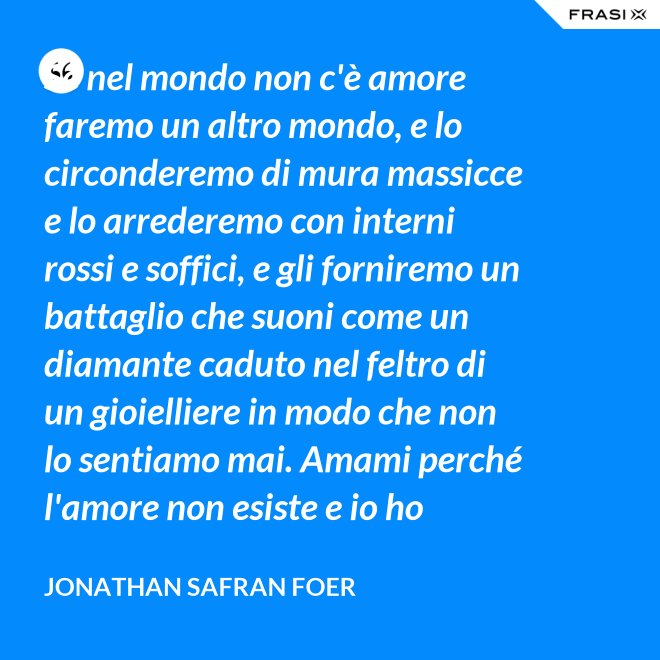 Se nel mondo non c'è amore faremo un altro mondo, e lo circonderemo di mura massicce e lo arrederemo con interni rossi e soffici, e gli forniremo un battaglio che suoni come un diamante caduto nel feltro di un gioielliere in modo che non lo sentiamo mai. Amami perché l'amore non esiste e io ho provato tutto ciò che esiste. - Jonathan Safran Foer