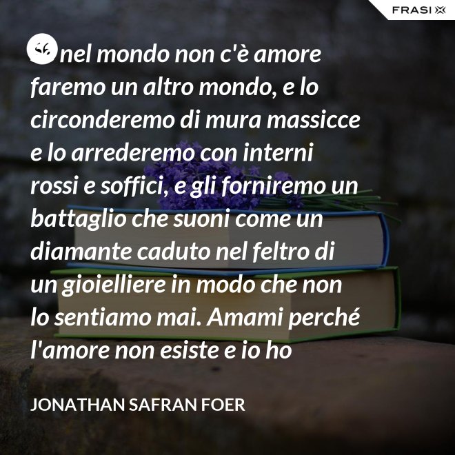 Se nel mondo non c'è amore faremo un altro mondo, e lo circonderemo di mura massicce e lo arrederemo con interni rossi e soffici, e gli forniremo un battaglio che suoni come un diamante caduto nel feltro di un gioielliere in modo che non lo sentiamo mai. Amami perché l'amore non esiste e io ho provato tutto ciò che esiste. - Jonathan Safran Foer