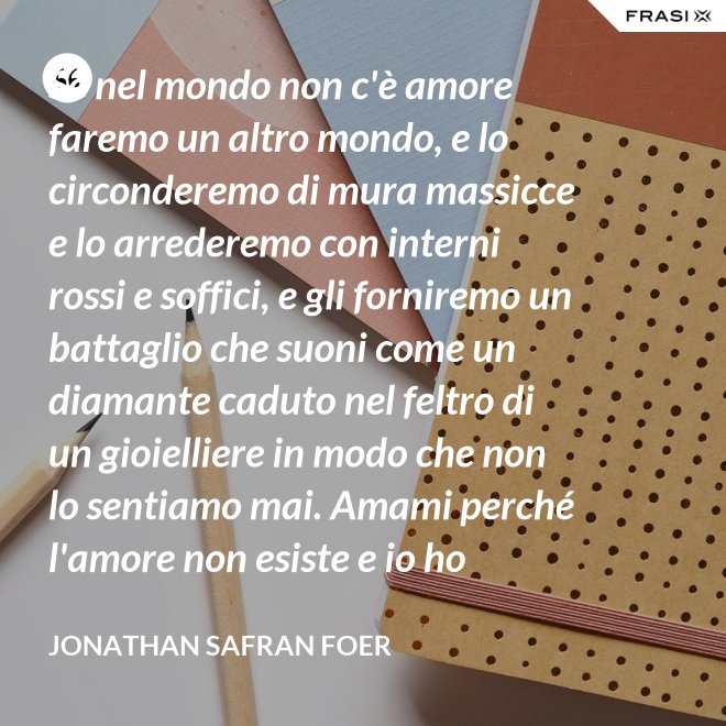 Se nel mondo non c'è amore faremo un altro mondo, e lo circonderemo di mura massicce e lo arrederemo con interni rossi e soffici, e gli forniremo un battaglio che suoni come un diamante caduto nel feltro di un gioielliere in modo che non lo sentiamo mai. Amami perché l'amore non esiste e io ho provato tutto ciò che esiste. - Jonathan Safran Foer