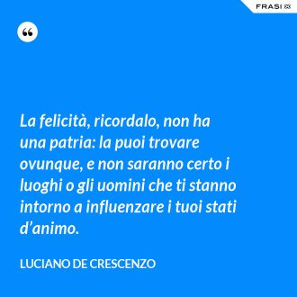 La felicità, ricordalo, non ha una patria: la puoi trovare ovunque, e non saranno certo i luoghi o gli uomini che ti stanno intorno a influenzare i tuoi stati d’animo. - Luciano De Crescenzo