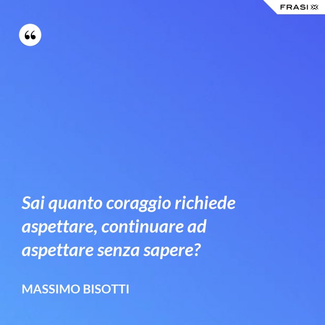 Sai quanto coraggio richiede aspettare, continuare ad aspettare senza sapere? - Massimo Bisotti