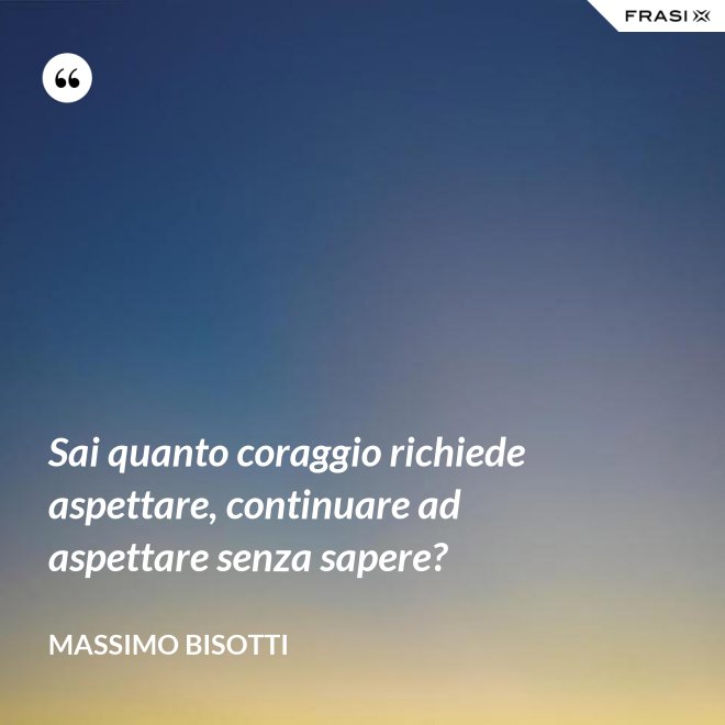 Sai quanto coraggio richiede aspettare, continuare ad aspettare senza sapere? - Massimo Bisotti