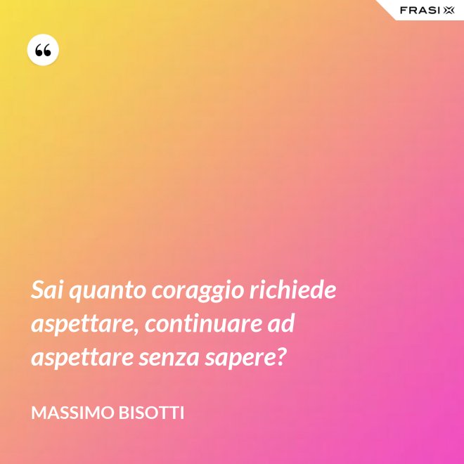 Sai quanto coraggio richiede aspettare, continuare ad aspettare senza sapere? - Massimo Bisotti