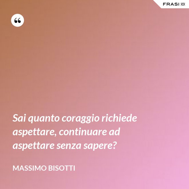 Sai quanto coraggio richiede aspettare, continuare ad aspettare senza sapere? - Massimo Bisotti