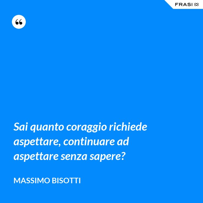 Sai quanto coraggio richiede aspettare, continuare ad aspettare senza sapere? - Massimo Bisotti
