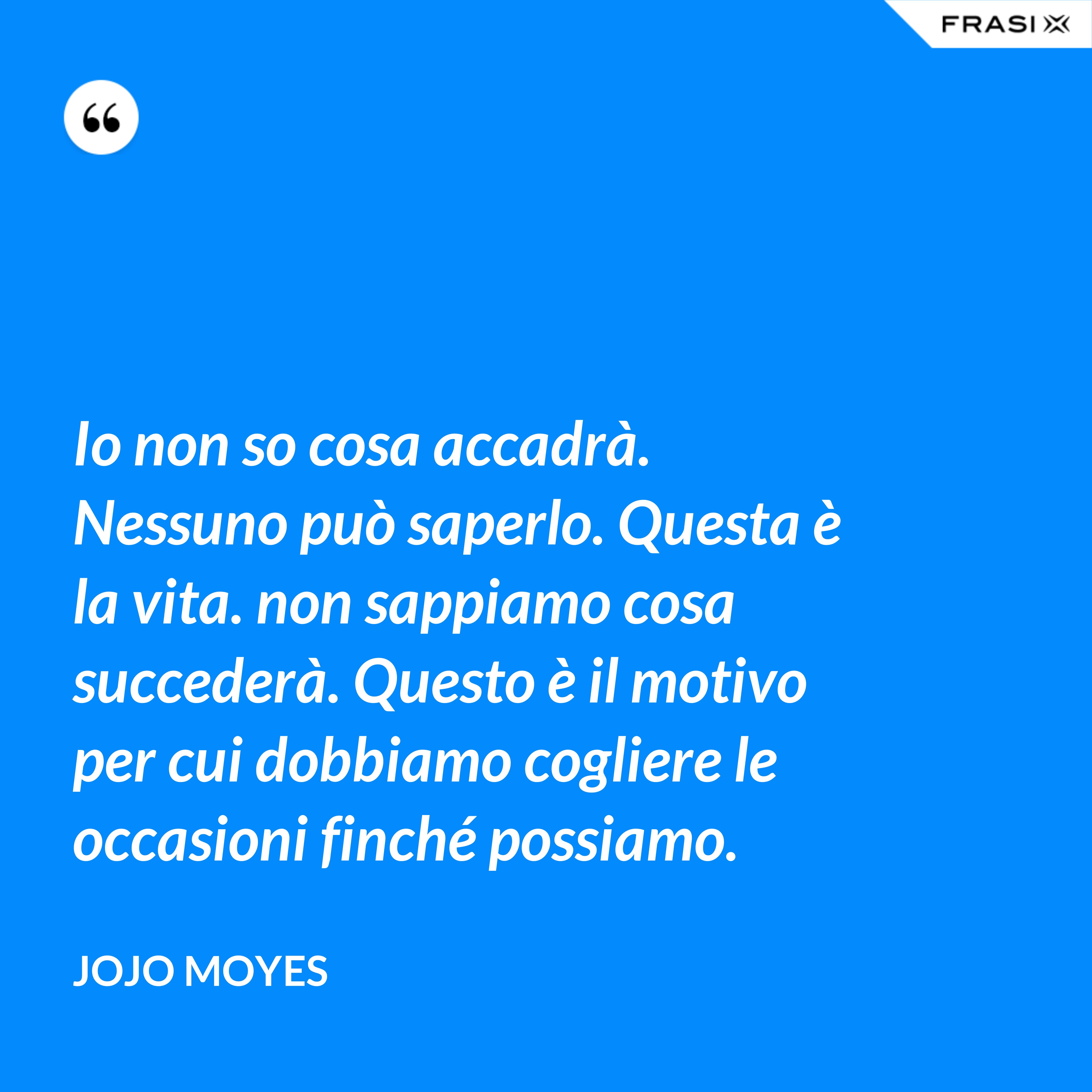 Io non so cosa accadrà. Nessuno può saperlo. Questa è la vita. non sappiamo cosa succederà. Questo è il motivo per cui dobbiamo cogliere le occasioni finché possiamo. - JoJo Moyes