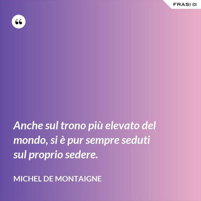 Anche sul trono più elevato del mondo, si è pur sempre seduti sul proprio sedere. - Michel de Montaigne