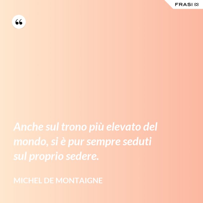 Anche sul trono più elevato del mondo, si è pur sempre seduti sul proprio sedere. - Michel de Montaigne