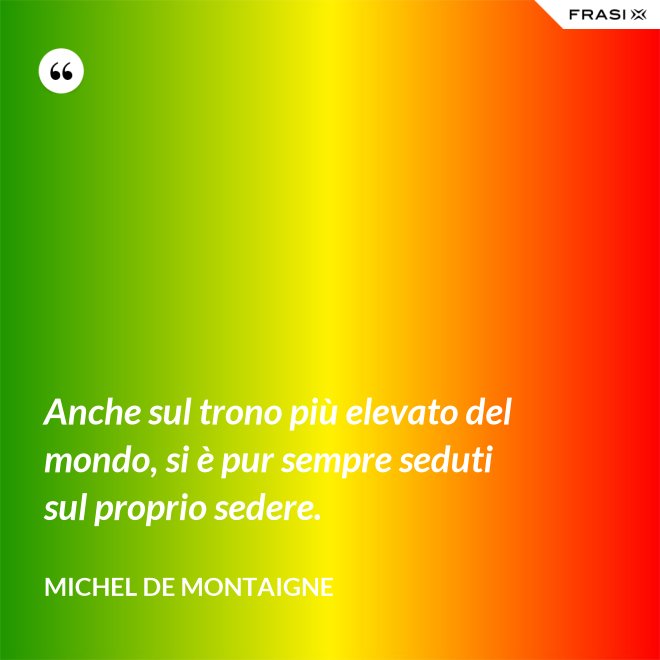 Anche sul trono più elevato del mondo, si è pur sempre seduti sul proprio sedere. - Michel de Montaigne