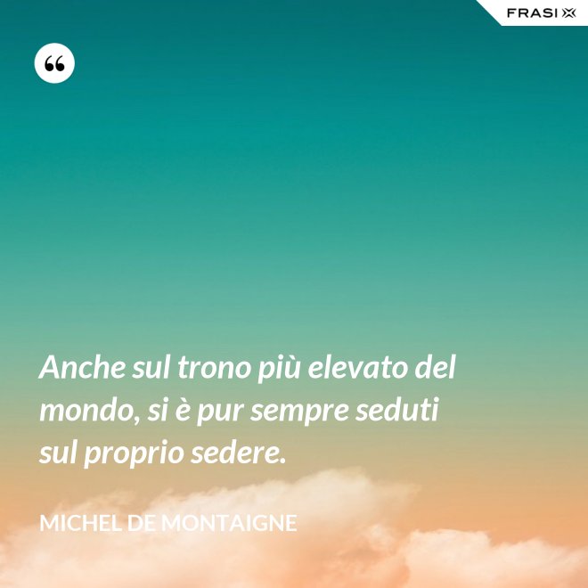 Anche sul trono più elevato del mondo, si è pur sempre seduti sul proprio sedere. - Michel de Montaigne