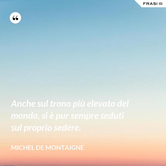 Anche sul trono più elevato del mondo, si è pur sempre seduti sul proprio sedere. - Michel de Montaigne
