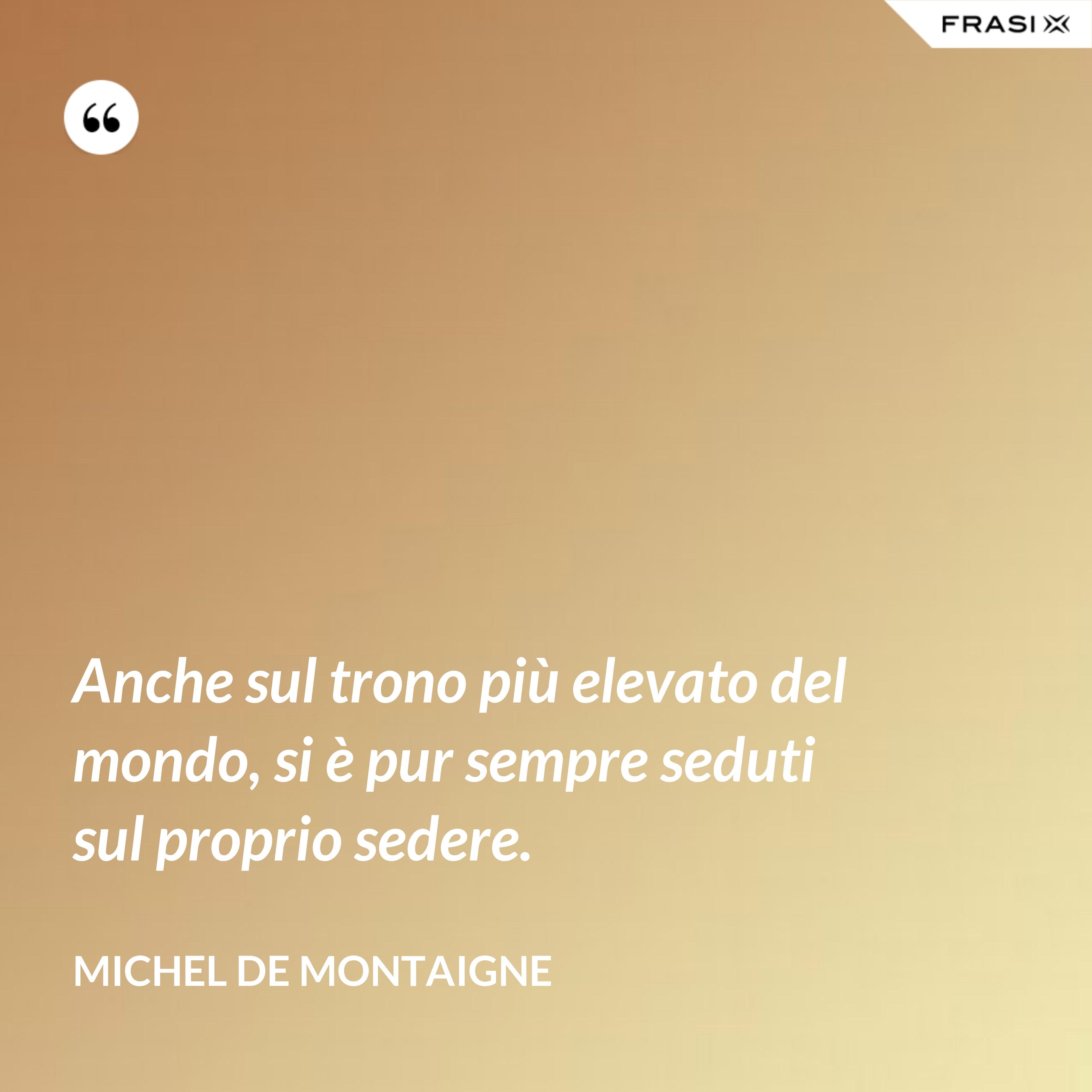 Anche sul trono più elevato del mondo, si è pur sempre seduti sul proprio sedere. - Michel de Montaigne