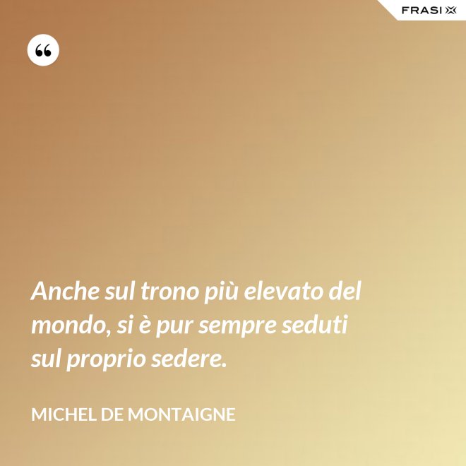 Anche sul trono più elevato del mondo, si è pur sempre seduti sul proprio sedere. - Michel de Montaigne