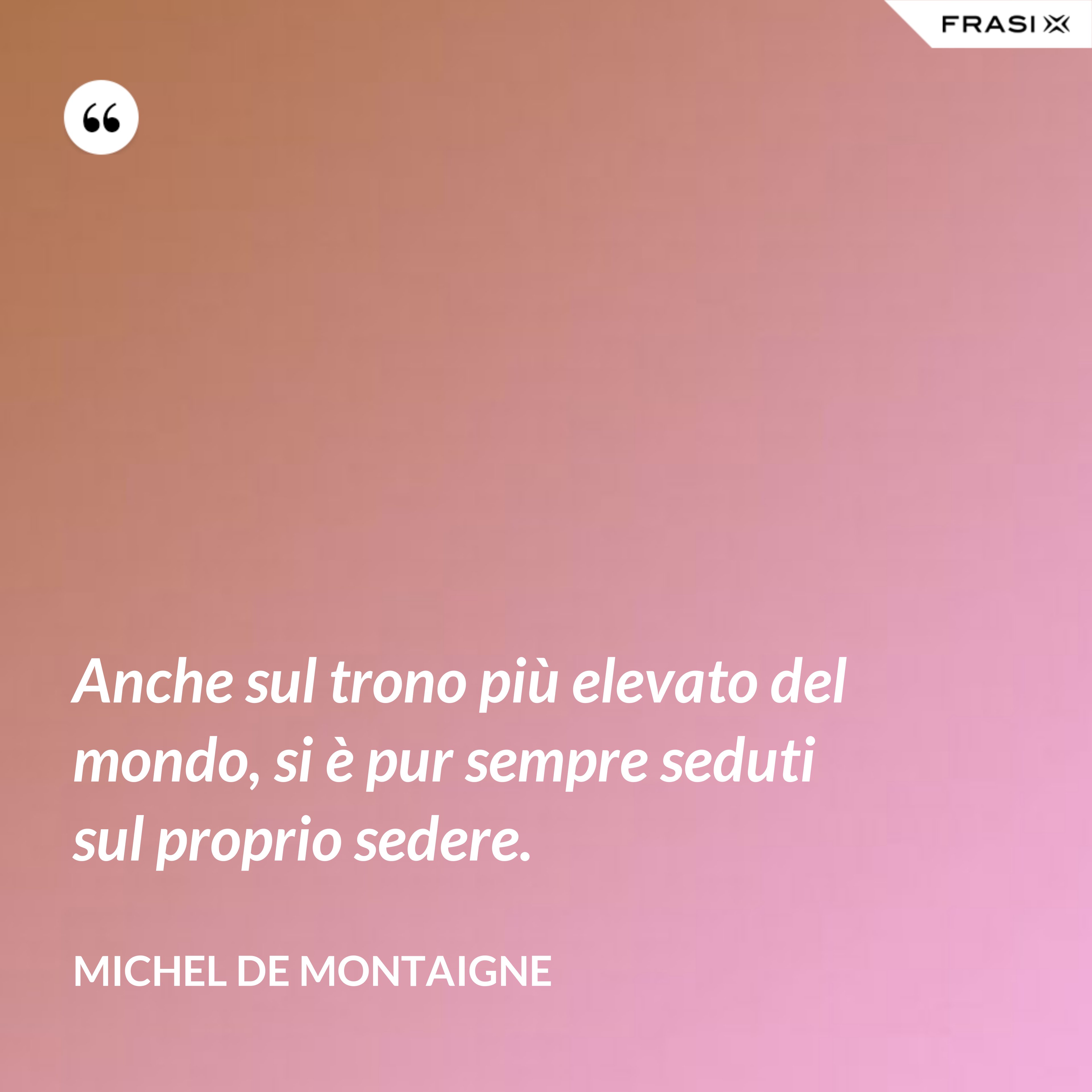 Anche sul trono più elevato del mondo, si è pur sempre seduti sul proprio sedere. - Michel de Montaigne