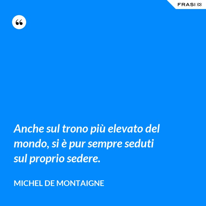 Anche sul trono più elevato del mondo, si è pur sempre seduti sul proprio sedere. - Michel de Montaigne