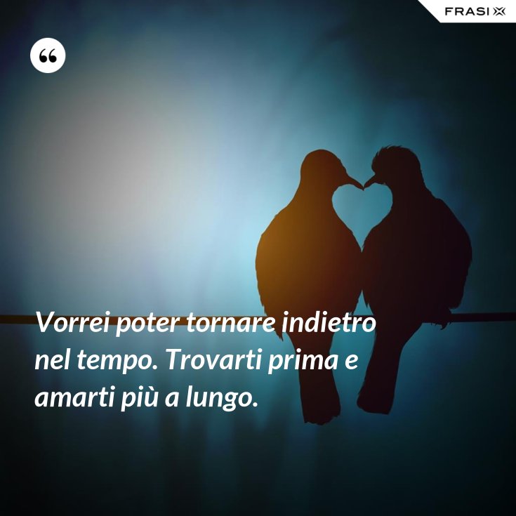 Vorrei poter tornare indietro nel tempo. Trovarti prima e amarti più a