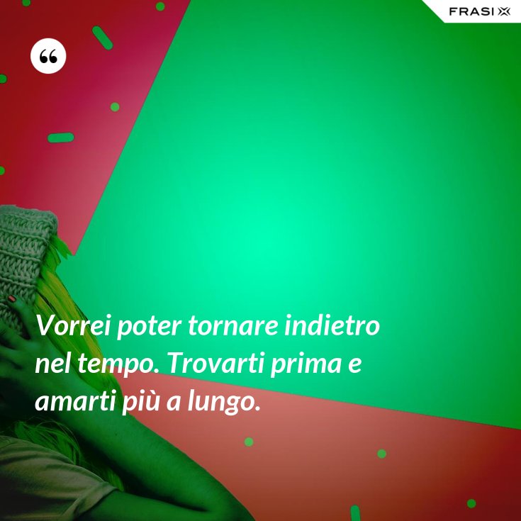 Vorrei poter tornare indietro nel tempo. Trovarti prima e amarti più a
