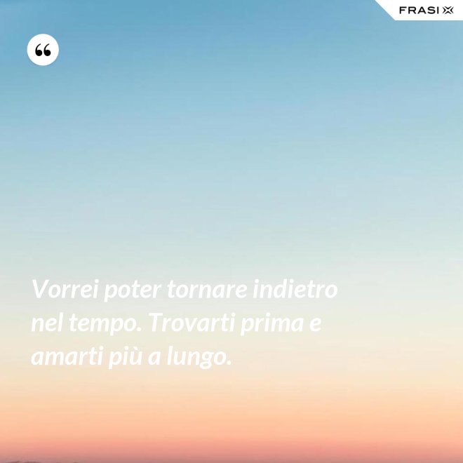 Vorrei poter tornare indietro nel tempo. Trovarti prima e amarti più a lungo. - Anonimo