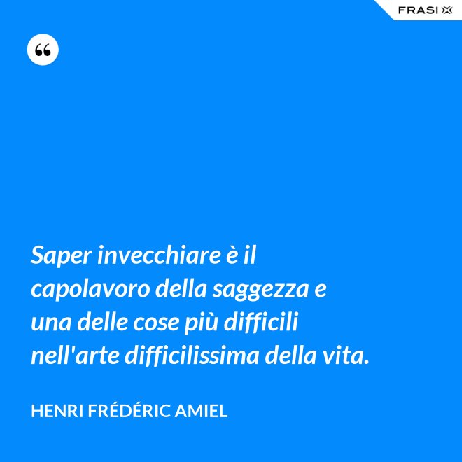 Saper invecchiare è il capolavoro della saggezza e una delle cose più difficili nell'arte difficilissima della vita. - Henri Frédéric Amiel