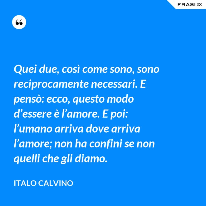 Quei due, così come sono, sono reciprocamente necessari. E pensò: ecco, questo modo d’essere è l’amore. E poi: l’umano arriva dove arriva l’amore; non ha confini se non quelli che gli diamo. - Italo Calvino