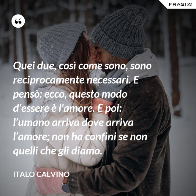 Quei due, così come sono, sono reciprocamente necessari. E pensò: ecco, questo modo d’essere è l’amore. E poi: l’umano arriva dove arriva l’amore; non ha confini se non quelli che gli diamo. - Italo Calvino