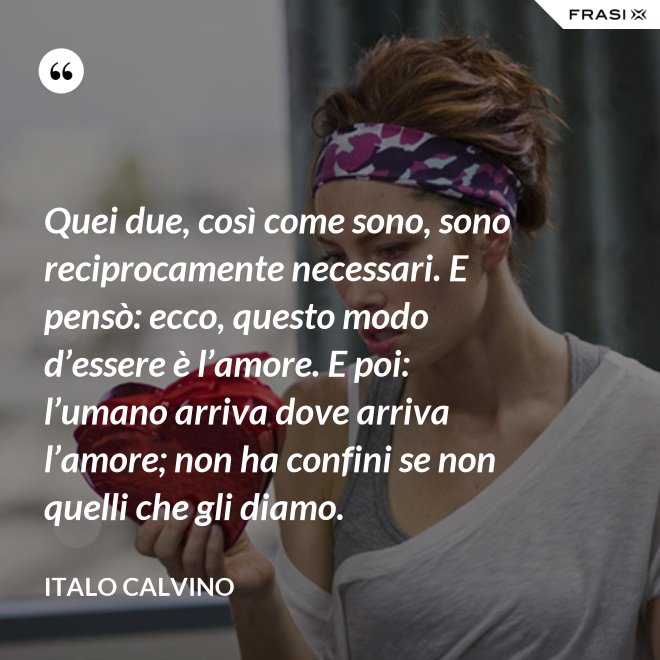 Quei due, così come sono, sono reciprocamente necessari. E pensò: ecco, questo modo d’essere è l’amore. E poi: l’umano arriva dove arriva l’amore; non ha confini se non quelli che gli diamo. - Italo Calvino
