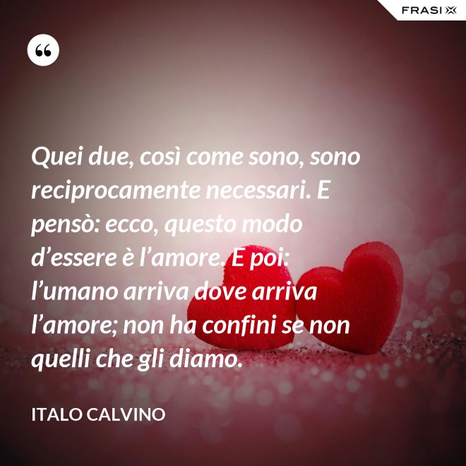 Quei due, così come sono, sono reciprocamente necessari. E pensò: ecco, questo modo d’essere è l’amore. E poi: l’umano arriva dove arriva l’amore; non ha confini se non quelli che gli diamo. - Italo Calvino