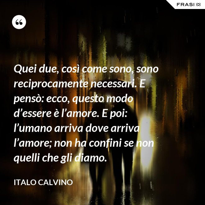 Quei due, così come sono, sono reciprocamente necessari. E pensò: ecco, questo modo d’essere è l’amore. E poi: l’umano arriva dove arriva l’amore; non ha confini se non quelli che gli diamo. - Italo Calvino