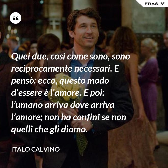 Quei due, così come sono, sono reciprocamente necessari. E pensò: ecco, questo modo d’essere è l’amore. E poi: l’umano arriva dove arriva l’amore; non ha confini se non quelli che gli diamo. - Italo Calvino