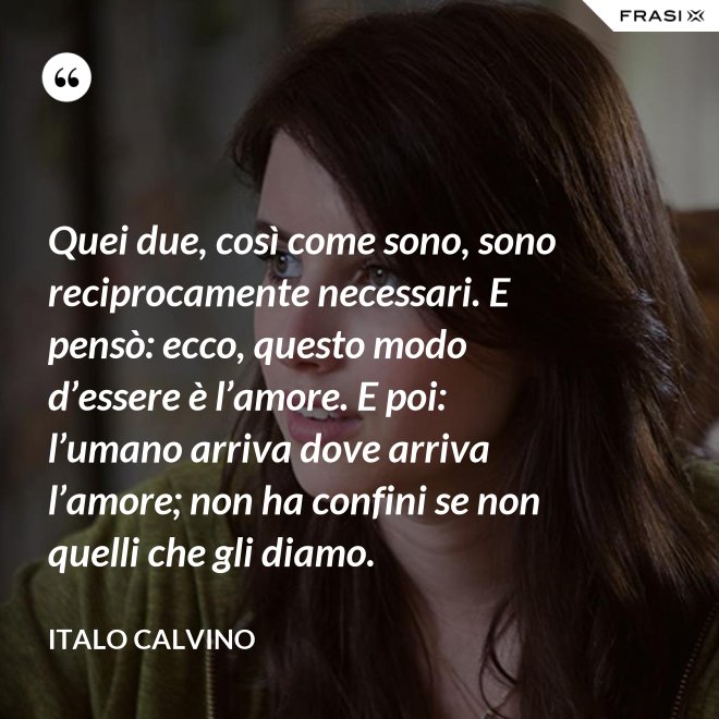 Quei due, così come sono, sono reciprocamente necessari. E pensò: ecco, questo modo d’essere è l’amore. E poi: l’umano arriva dove arriva l’amore; non ha confini se non quelli che gli diamo. - Italo Calvino