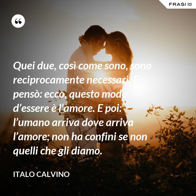Quei due, così come sono, sono reciprocamente necessari. E pensò: ecco, questo modo d’essere è l’amore. E poi: l’umano arriva dove arriva l’amore; non ha confini se non quelli che gli diamo. - Italo Calvino