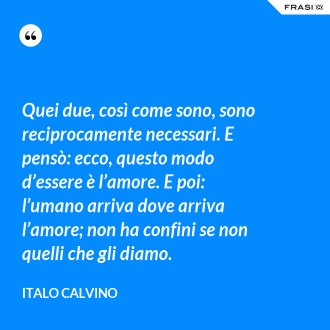 Quei due, così come sono, sono reciprocamente necessari. E pensò: ecco, questo modo d’essere è l’amore. E poi: l’umano arriva dove arriva l’amore; non ha confini se non quelli che gli diamo. - Italo Calvino