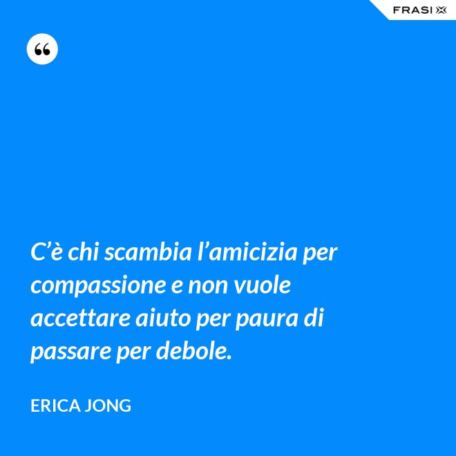 C’è chi scambia l’amicizia per compassione e non vuole accettare aiuto per paura di passare per debole. - Erica Jong