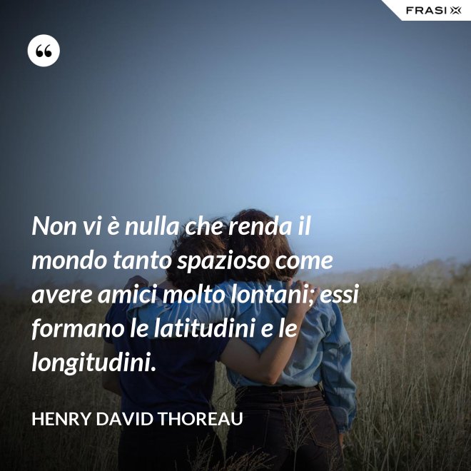 Non vi è nulla che renda il mondo tanto spazioso come avere amici molto lontani; essi formano le latitudini e le longitudini. - Henry David Thoreau