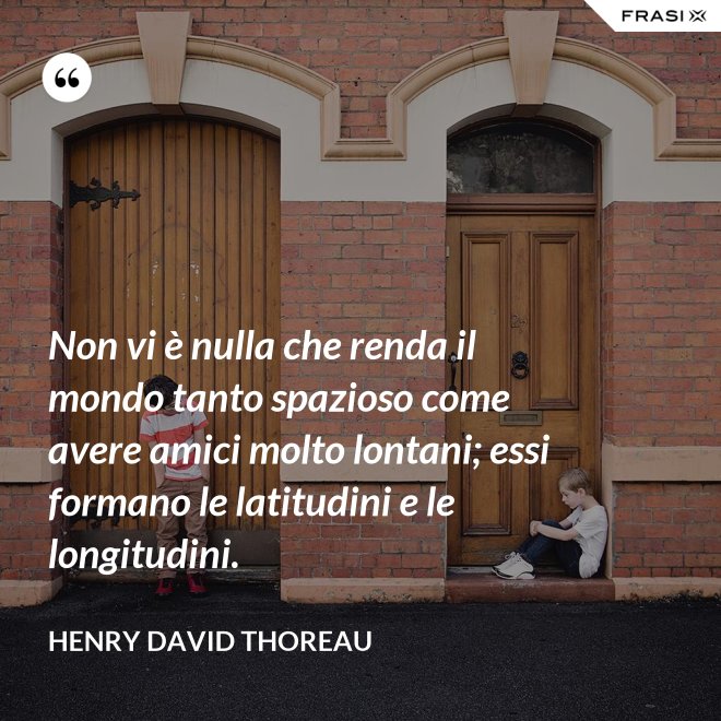 Non vi è nulla che renda il mondo tanto spazioso come avere amici molto lontani; essi formano le latitudini e le longitudini. - Henry David Thoreau