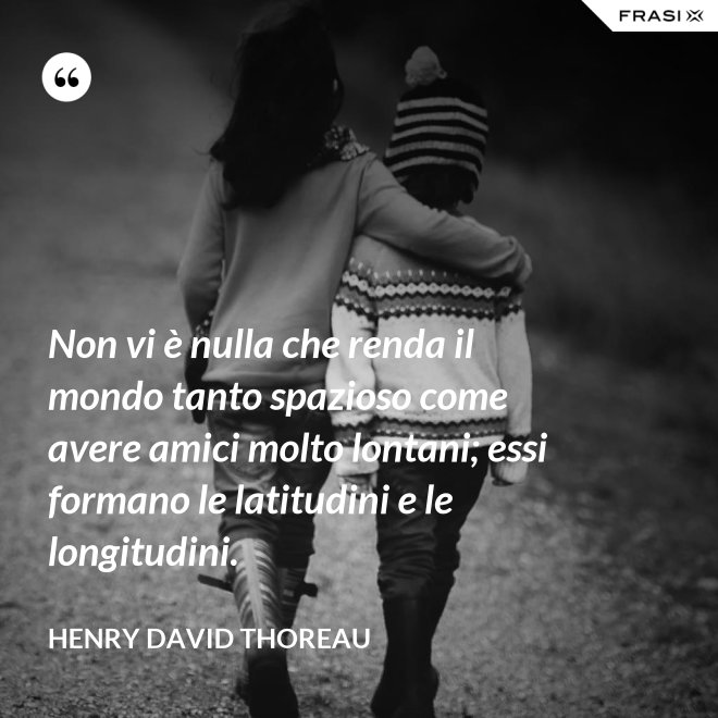Non vi è nulla che renda il mondo tanto spazioso come avere amici molto lontani; essi formano le latitudini e le longitudini. - Henry David Thoreau