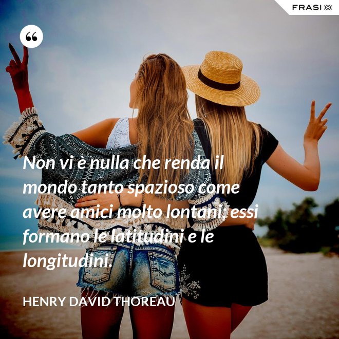 Non vi è nulla che renda il mondo tanto spazioso come avere amici molto lontani; essi formano le latitudini e le longitudini. - Henry David Thoreau