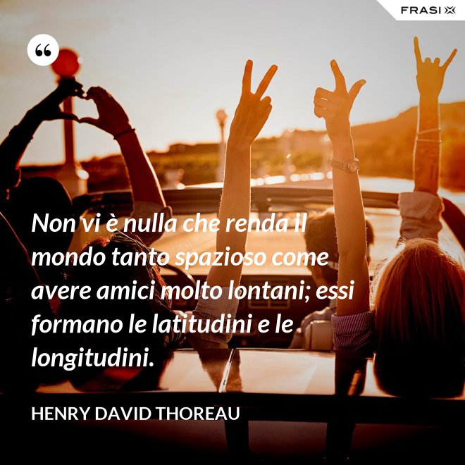 Non vi è nulla che renda il mondo tanto spazioso come avere amici molto lontani; essi formano le latitudini e le longitudini. - Henry David Thoreau